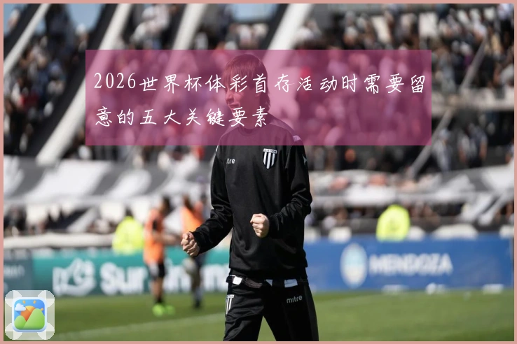 2026世界杯体彩首存活动时需要留意的五大关键要素