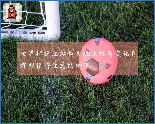 世界杯投注站串关玩法赔率变化有哪些值得注意的细节