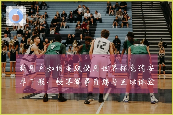 新用户如何高效使用世界杯竞猜安卓下载，畅享赛事直播与互动体验