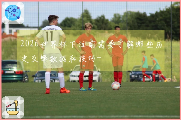 2026世界杯下注前需要了解哪些历史交锋数据和技巧-